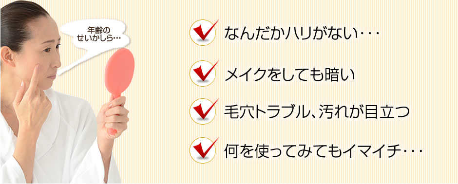 なんだかハリがない･･･　メイクをしても暗い　毛穴トラブル、汚れが目立つ　何を使ってみてもイマイチ･･･
