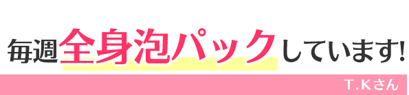 毎週全身泡パックしています!　Ｔ.Ｋさん