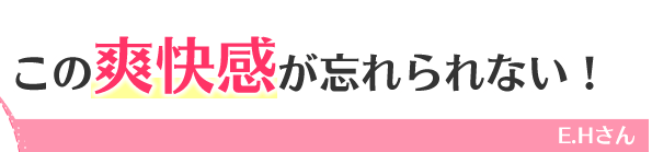 この爽快感が忘れられない！　E.Hさん