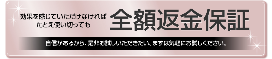 効果を感じていただけなければたとえ使い切っても　全額返金保証　自信があるから、是非お試しいただきたい。まずは気軽にお試しください。