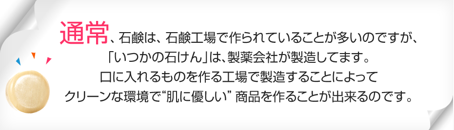 通常、石鹸は、石鹸工場で作られていることが多いのですが、「いつかの石けん」は、製薬会社が製造してます。口に入れるものを作る工場で製造することによって圧倒的に“高品質”で“肌に優しい”商品を作ることが出来るのです。