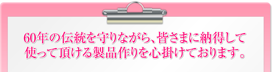 60年の伝統を守りながら、皆さまに納得して使って頂ける製品作りを心掛けております。